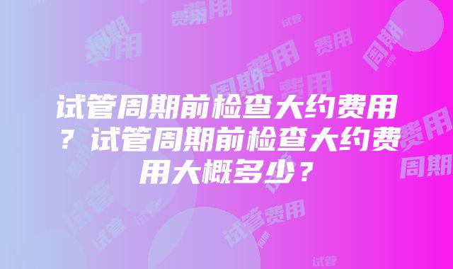 试管周期前检查大约费用？试管周期前检查大约费用大概多少？