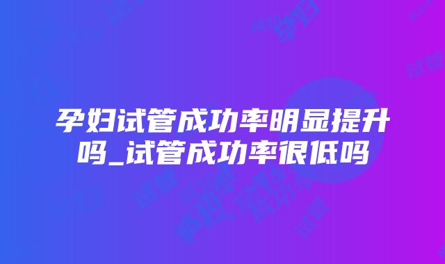 孕妇试管成功率明显提升吗_试管成功率很低吗