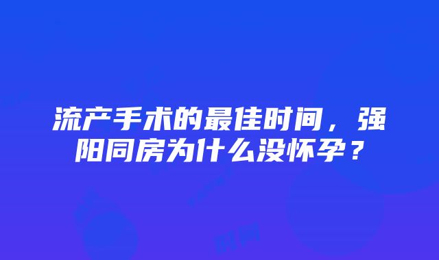 流产手术的最佳时间，强阳同房为什么没怀孕？