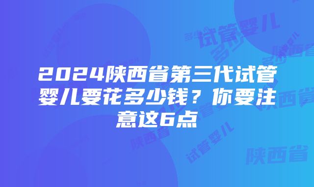 2024陕西省第三代试管婴儿要花多少钱？你要注意这6点