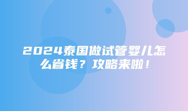 2024泰国做试管婴儿怎么省钱？攻略来啦！