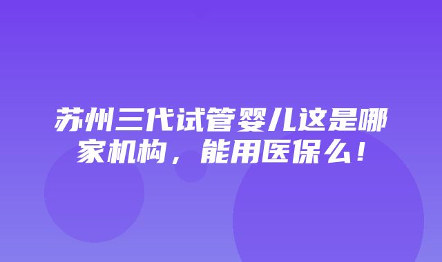 苏州三代试管婴儿这是哪家机构，能用医保么！