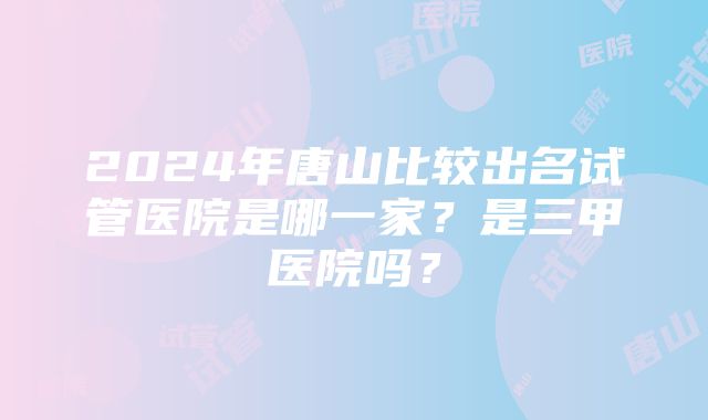 2024年唐山比较出名试管医院是哪一家？是三甲医院吗？