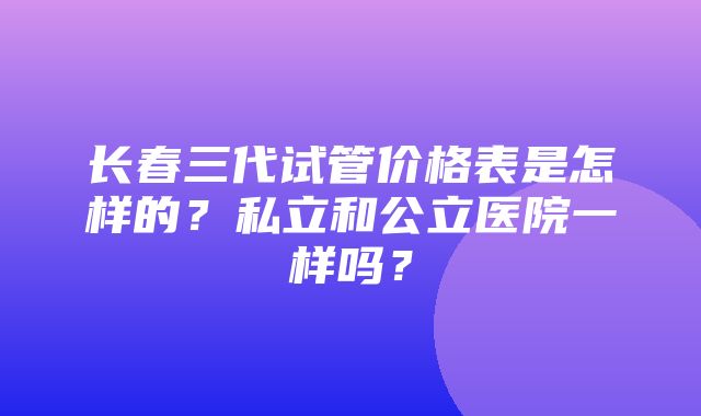 长春三代试管价格表是怎样的？私立和公立医院一样吗？