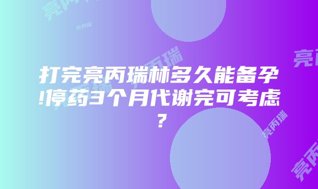 打完亮丙瑞林多久能备孕!停药3个月代谢完可考虑？