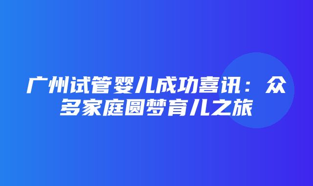 广州试管婴儿成功喜讯：众多家庭圆梦育儿之旅