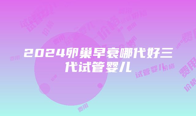 2024卵巢早衰哪代好三代试管婴儿