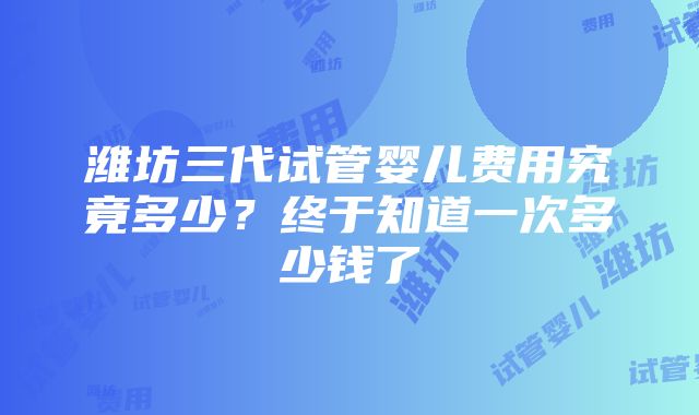 潍坊三代试管婴儿费用究竟多少？终于知道一次多少钱了