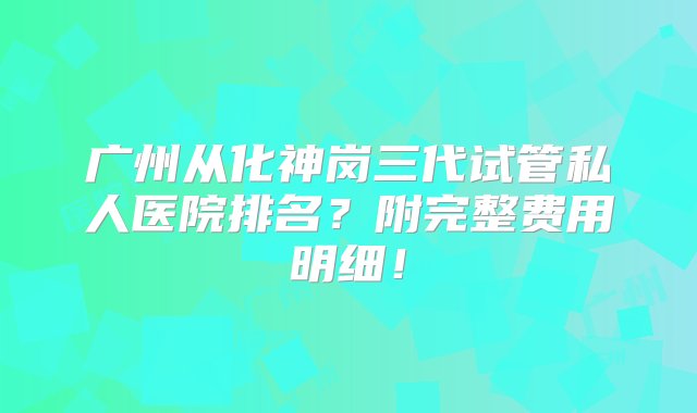 广州从化神岗三代试管私人医院排名？附完整费用明细！