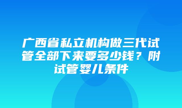 广西省私立机构做三代试管全部下来要多少钱？附试管婴儿条件