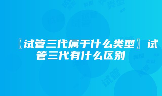 〖试管三代属于什么类型〗试管三代有什么区别