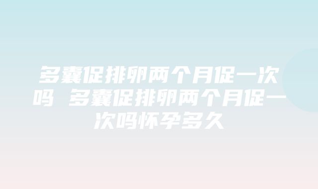 多囊促排卵两个月促一次吗 多囊促排卵两个月促一次吗怀孕多久