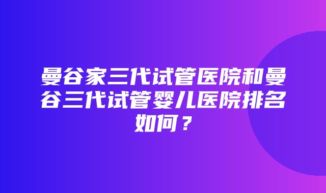 曼谷家三代试管医院和曼谷三代试管婴儿医院排名如何？