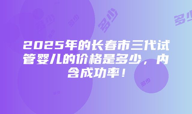 2025年的长春市三代试管婴儿的价格是多少，内含成功率！