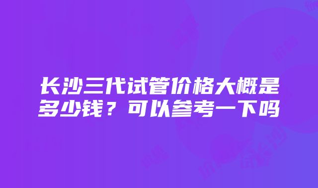 长沙三代试管价格大概是多少钱？可以参考一下吗