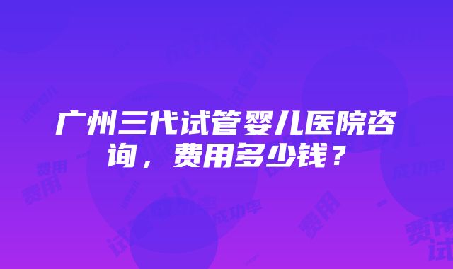 广州三代试管婴儿医院咨询，费用多少钱？