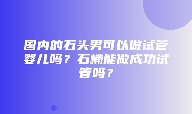 国内的石头男可以做试管婴儿吗？石楠能做成功试管吗？