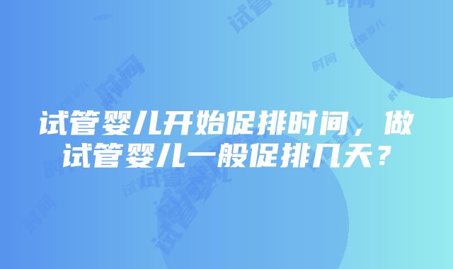 试管婴儿开始促排时间，做试管婴儿一般促排几天？