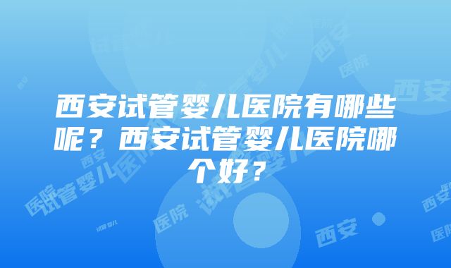 西安试管婴儿医院有哪些呢？西安试管婴儿医院哪个好？