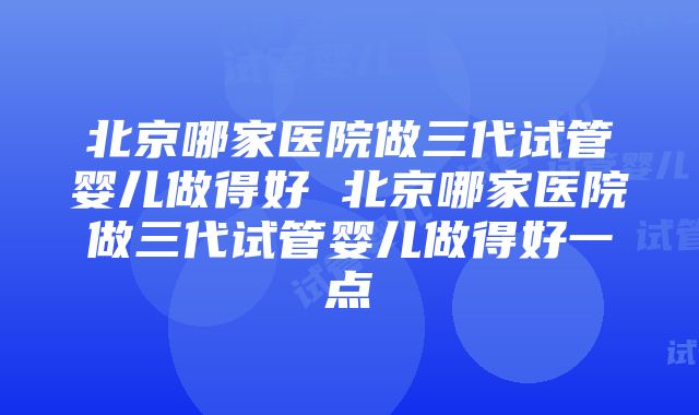 北京哪家医院做三代试管婴儿做得好 北京哪家医院做三代试管婴儿做得好一点