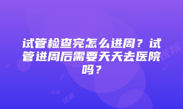 试管检查完怎么进周？试管进周后需要天天去医院吗？