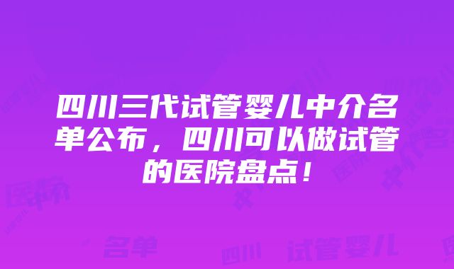 四川三代试管婴儿中介名单公布，四川可以做试管的医院盘点！