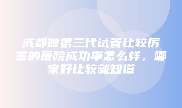 成都做第三代试管比较厉害的医院成功率怎么样，哪家好比较就知道