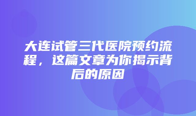 大连试管三代医院预约流程，这篇文章为你揭示背后的原因