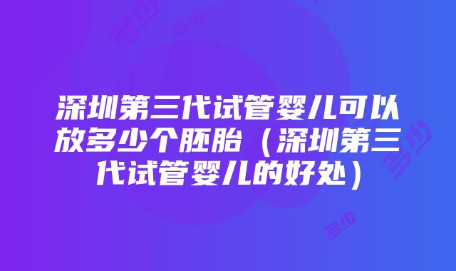 深圳第三代试管婴儿可以放多少个胚胎（深圳第三代试管婴儿的好处）