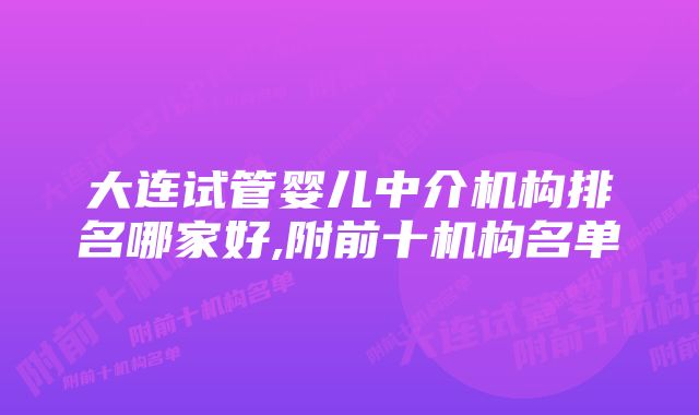 大连试管婴儿中介机构排名哪家好,附前十机构名单