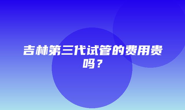 吉林第三代试管的费用贵吗？