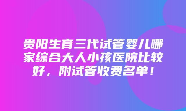 贵阳生育三代试管婴儿哪家综合大人小孩医院比较好，附试管收费名单！