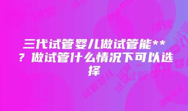 三代试管婴儿做试管能**？做试管什么情况下可以选择