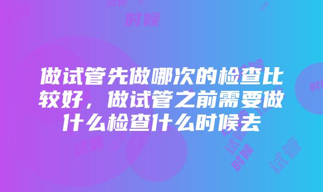 做试管先做哪次的检查比较好，做试管之前需要做什么检查什么时候去