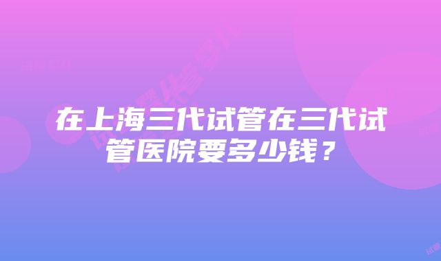 在上海三代试管在三代试管医院要多少钱？