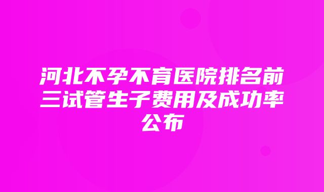 河北不孕不育医院排名前三试管生子费用及成功率公布