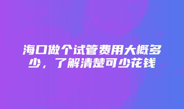 海口做个试管费用大概多少，了解清楚可少花钱