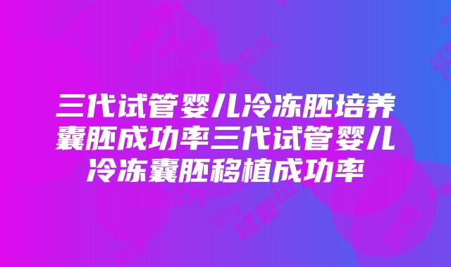 三代试管婴儿冷冻胚培养囊胚成功率三代试管婴儿冷冻囊胚移植成功率