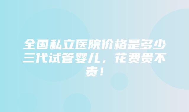 全国私立医院价格是多少三代试管婴儿，花费贵不贵！