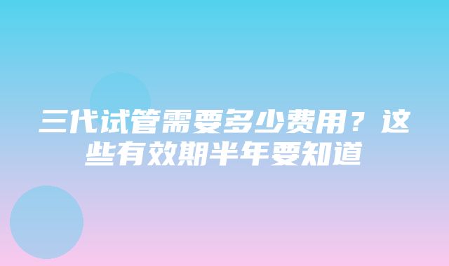 三代试管需要多少费用？这些有效期半年要知道