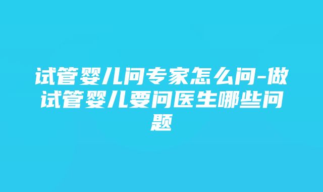 试管婴儿问专家怎么问-做试管婴儿要问医生哪些问题