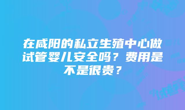 在咸阳的私立生殖中心做试管婴儿安全吗？费用是不是很贵？