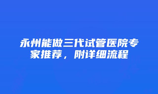 永州能做三代试管医院专家推荐，附详细流程