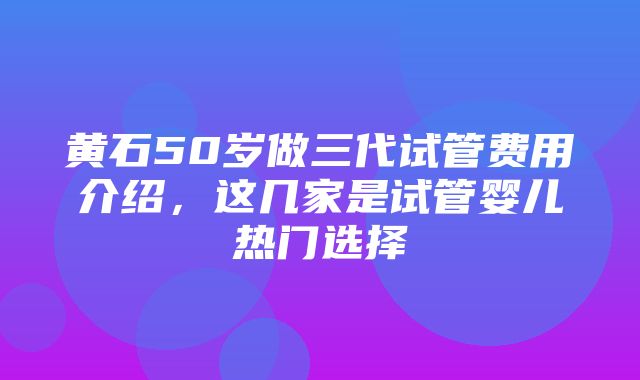 黄石50岁做三代试管费用介绍，这几家是试管婴儿热门选择