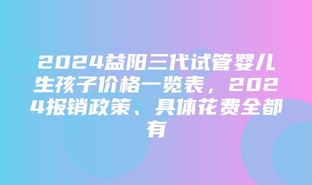 2024益阳三代试管婴儿生孩子价格一览表，2024报销政策、具体花费全都有