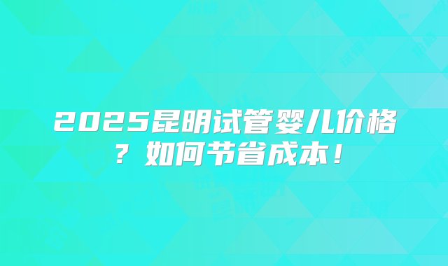 2025昆明试管婴儿价格？如何节省成本！