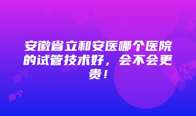 安徽省立和安医哪个医院的试管技术好，会不会更贵！