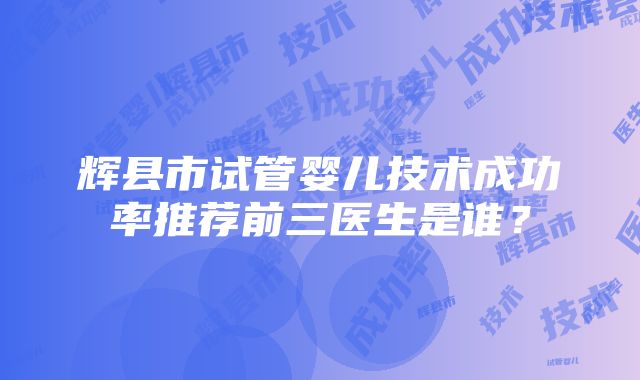 辉县市试管婴儿技术成功率推荐前三医生是谁？