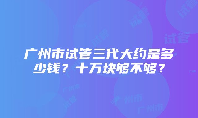 广州市试管三代大约是多少钱？十万块够不够？