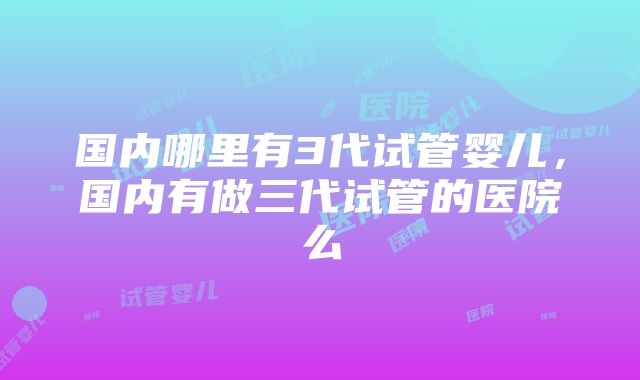 国内哪里有3代试管婴儿，国内有做三代试管的医院么